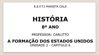 HISTÓRIA
8º ANO
PROFESSOR: CARLITTO
A FORMAÇÃO DOS ESTADOS UNIDOS
UNIDADE 2 - CAPITULO 6
E.E.F.T.I MARIETA CALS
 