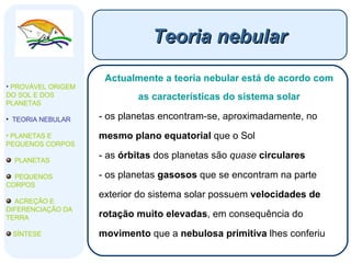Teoria nebular Actualmente a teoria nebular está de acordo com as características do sistema solar os planetas encontram-se, aproximadamente, no  mesmo plano equatorial  que o Sol as  órbitas  dos planetas são  quase   circulares os planetas  gasosos  que se encontram na parte exterior do sistema solar possuem  velocidades de rotação muito elevadas , em consequência do  movimento  que a  nebulosa primitiva  lhes conferiu PROVÁVEL ORIGEM DO SOL E DOS PLANETAS  TEORIA NEBULAR PLANETAS E PEQUENOS CORPOS PLANETAS PEQUENOS CORPOS ACREÇÃO E DIFERENCIAÇÃO DA TERRA SÍNTESE 