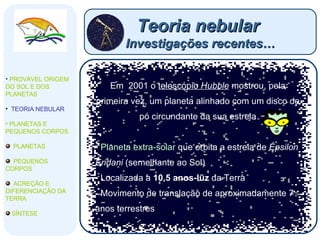 Teoria nebular  Investigações recentes… Em  2001 o  telescópio  Hubble  mostrou, pela primeira vez, um planeta alinhado com um disco de pó circundante da sua estrela Planeta extra-solar  que orbita a estrela de  Épsilon Eridani  (semelhante ao Sol) Localizada a  10,5 anos-luz  da Terra Movimento de translação de aproximadamente 7 anos terrestres PROVÁVEL ORIGEM DO SOL E DOS PLANETAS  TEORIA NEBULAR PLANETAS E PEQUENOS CORPOS PLANETAS PEQUENOS CORPOS ACREÇÃO E DIFERENCIAÇÃO DA TERRA SÍNTESE 