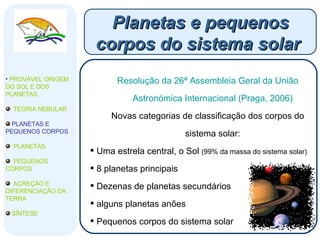 Planetas e pequenos corpos do sistema solar  Resolução da 26ª Assembleia Geral da União Astronómica Internacional (Praga, 2006) Novas categorias de classificação dos corpos do sistema solar: Uma estrela central, o Sol  (99% da massa do sistema solar) 8 planetas principais Dezenas de planetas secundários alguns planetas anões Pequenos corpos do sistema solar  PROVÁVEL ORIGEM DO SOL E DOS PLANETAS  TEORIA NEBULAR PLANETAS E PEQUENOS CORPOS PLANETAS PEQUENOS CORPOS ACREÇÃO E DIFERENCIAÇÃO DA TERRA SÍNTESE 