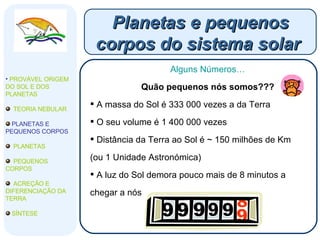 Planetas e pequenos corpos do sistema solar  Alguns Números… Quão pequenos nós somos??? A massa do Sol é 333 000 vezes a da Terra O seu volume é 1 400 000 vezes Distância da Terra ao Sol é ~ 150 milhões de Km  (ou 1 Unidade Astronómica) A luz do Sol demora pouco mais de 8 minutos a chegar a nós PROVÁVEL ORIGEM DO SOL E DOS PLANETAS  TEORIA NEBULAR PLANETAS E PEQUENOS CORPOS PLANETAS PEQUENOS CORPOS ACREÇÃO E DIFERENCIAÇÃO DA TERRA SÍNTESE 