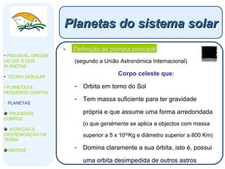 Definição de planeta principal (segundo a União Astronómica Internacional) Corpo celeste que : Orbita em torno do Sol Tem massa suficiente para ter gravidade própria e que assume uma forma arredondada  (o que geralmente se aplica a objectos com massa superior a 5 x 10 50 Kg e diâmetro superior a 800 Km) Domina claramente a sua órbita, isto é, possui uma orbita desimpedida de outros astros Planetas do sistema solar PROVÁVEL ORIGEM DO SOL E DOS PLANETAS  TEORIA NEBULAR PLANETAS E PEQUENOS CORPOS PLANETAS PEQUENOS CORPOS ACREÇÃO E DIFERENCIAÇÃO DA TERRA SÍNTESE 