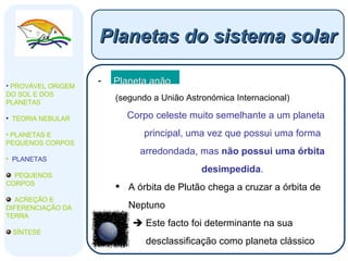 Planeta anão (segundo a União Astronómica Internacional) Corpo celeste muito semelhante a um planeta principal, uma vez que possui uma forma arredondada, mas  não possui uma órbita desimpedida . A órbita de Plutão chega a cruzar a órbita de Neptuno    Este facto foi determinante na sua desclassificação como planeta clássico Planetas do sistema solar PROVÁVEL ORIGEM DO SOL E DOS PLANETAS  TEORIA NEBULAR PLANETAS E PEQUENOS CORPOS PLANETAS PEQUENOS CORPOS ACREÇÃO E DIFERENCIAÇÃO DA TERRA SÍNTESE 