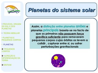 Assim, a  distinção entre planetas  anões  e planetas  principais   baseia-se no facto de que os primeiros  não possuem força gravítica suficiente  para removerem pequenos corpos cujas órbitas os levem a colidir , capturar entre si, ou sofrer perturbações gravitacionais Planetas do sistema solar PROVÁVEL ORIGEM DO SOL E DOS PLANETAS  TEORIA NEBULAR PLANETAS E PEQUENOS CORPOS PLANETAS PEQUENOS CORPOS ACREÇÃO E DIFERENCIAÇÃO DA TERRA SÍNTESE 