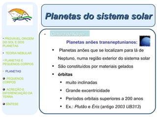 Cintura de Kuiper Planetas anões transneptunianos: Planetas anões que se localizam para lá de Neptuno, numa região exterior do sistema solar São constituídos por materiais gelados  órbitas  muito inclinadas Grande excentricidade Períodos orbitais superiores a 200 anos Ex.:  Plutão  e  Éris  (antigo  2003 UB313 ) Planetas do sistema solar PROVÁVEL ORIGEM DO SOL E DOS PLANETAS  TEORIA NEBULAR PLANETAS E PEQUENOS CORPOS PLANETAS PEQUENOS CORPOS ACREÇÃO E DIFERENCIAÇÃO DA TERRA SÍNTESE 