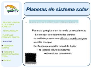 Planetas secundários ou satélites naturais: Planetas que giram em torno de outros planetas * É de realçar que   determinados planetas secundários possuem um  diâmetro superior a alguns planetas principais Ex.  Ganimedes  (satélite natural de Jupiter)   Titã  (satélite natural de Saturno)  são maiores que mercúrio Planetas do sistema solar PROVÁVEL ORIGEM DO SOL E DOS PLANETAS  TEORIA NEBULAR PLANETAS E PEQUENOS CORPOS PLANETAS PEQUENOS CORPOS ACREÇÃO E DIFERENCIAÇÃO DA TERRA SÍNTESE 