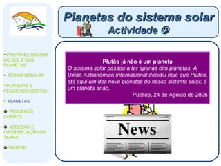 Número de Planetas pode aumentar A família de planetas poderá aumentar por causa da discussão de há muitos anos. TSF, 16 de Agosto de 2006 Planetas do sistema solar Actividade   PROVÁVEL ORIGEM DO SOL E DOS PLANETAS  TEORIA NEBULAR PLANETAS E PEQUENOS CORPOS PLANETAS PEQUENOS CORPOS ACREÇÃO E DIFERENCIAÇÃO DA TERRA SÍNTESE Decisão final será tomada no dia 24 Ceres, Caronte e Xena podem vir a juntar-se aos planetas do sistema solar. Público, 17 de Agosto de 2006 Plutão gera controvérsia A discussão sobre a manutenção de Plutão na lista de planetas está a dividir a comunidade científica. Uns querem vê-lo depromovido, outros pretendem aumentar o número de planetas do sistema solar juntando corpos celestes com características semelhantes a Plutão. Correio da Manhã, 23 de Agosto de 2006 Plutão já não é um planeta O sistema solar passou a ter apenas oito planetas. A União Astronómica Internacional decidiu hoje que Plutão, até aqui um dos nove planetas do nosso sistema solar, é um planeta anão. Público, 24 de Agosto de 2006 