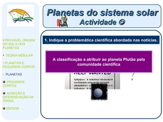 1. Indique a problemática científica abordada nas notícias. Planetas do sistema solar Actividade   PROVÁVEL ORIGEM DO SOL E DOS PLANETAS  TEORIA NEBULAR PLANETAS E PEQUENOS CORPOS PLANETAS PEQUENOS CORPOS ACREÇÃO E DIFERENCIAÇÃO DA TERRA SÍNTESE A classificação a atribuir ao planeta Plutão pela comunidade científica 