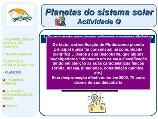 1. De que modo estes textos reforçam o carácter dinâmico e evolucionista da ciência? Planetas do sistema solar Actividade   PROVÁVEL ORIGEM DO SOL E DOS PLANETAS  TEORIA NEBULAR PLANETAS E PEQUENOS CORPOS PLANETAS PEQUENOS CORPOS ACREÇÃO E DIFERENCIAÇÃO DA TERRA SÍNTESE De facto, a classificação de Plutão como planeta principal nunca foi consensual na comunidade científica… Desde a sua descoberta, que alguns investigadores colocavam em causa a classificação tendo em atenção as suas características físicas (órbita, massa, dimensões, constituição química, etc.) Esta despromoção efectivou-se em 2006, 76 anos depois de sua descoberta 