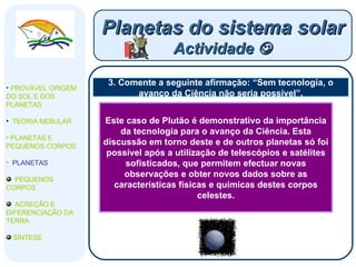 3. Comente a seguinte afirmação: “Sem tecnologia, o avanço da Ciência não seria possível”. Planetas do sistema solar Actividade   PROVÁVEL ORIGEM DO SOL E DOS PLANETAS  TEORIA NEBULAR PLANETAS E PEQUENOS CORPOS PLANETAS PEQUENOS CORPOS ACREÇÃO E DIFERENCIAÇÃO DA TERRA SÍNTESE Este caso de Plutão é demonstrativo da importância da tecnologia para o avanço da Ciência. Esta discussão em torno deste e de outros planetas só foi possível após a utilização de telescópios e satélites sofisticados, que permitem efectuar novas observações e obter novos dados sobre as características físicas e químicas destes corpos celestes. 