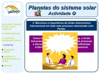 4. Mencione a importância da União Astronómica internacional em todo este processo relacionado com Plutão. Planetas do sistema solar Actividade   PROVÁVEL ORIGEM DO SOL E DOS PLANETAS  TEORIA NEBULAR PLANETAS E PEQUENOS CORPOS PLANETAS PEQUENOS CORPOS ACREÇÃO E DIFERENCIAÇÃO DA TERRA SÍNTESE Como todas as organizações científicas, a União Astronómica Internacional tem o papel de promover a discussão entre os investigadores, uniformizar critérios de investigação e obter, se possível, conclusões consensuais. 