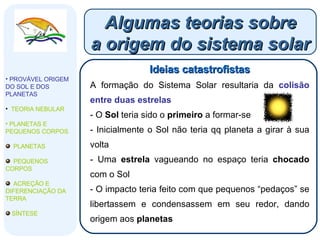 Algumas teorias sobre a origem do sistema solar Ideias catastrofistas A formação do Sistema Solar resultaria da  colisão entre duas estrelas O  Sol  teria sido o  primeiro  a formar-se Inicialmente o Sol não teria qq planeta a girar à sua volta Uma  estrela  vagueando no espaço teria  chocado  com o Sol O impacto teria feito com que pequenos “pedaços” se libertassem e condensassem em seu redor, dando origem aos  planetas PROVÁVEL ORIGEM DO SOL E DOS PLANETAS   TEORIA NEBULAR PLANETAS E PEQUENOS CORPOS PLANETAS PEQUENOS CORPOS ACREÇÃO E DIFERENCIAÇÃO DA TERRA SÍNTESE 