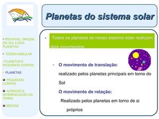 Todos os planetas do nosso sistema solar realizam dois movimentos: O movimento de translação : realizado pelos planetas principais em torno do Sol O movimento de rotação: Realizado pelos planetas em torno de si próprios Planetas do sistema solar PROVÁVEL ORIGEM DO SOL E DOS PLANETAS  TEORIA NEBULAR PLANETAS E PEQUENOS CORPOS PLANETAS PEQUENOS CORPOS ACREÇÃO E DIFERENCIAÇÃO DA TERRA SÍNTESE 