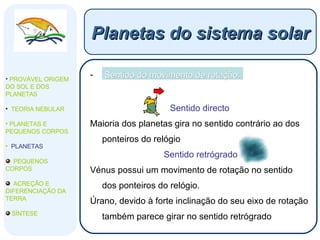 Sentido do movimento de rotação: Sentido directo Maioria dos planetas gira no sentido contrário ao dos ponteiros do relógio Sentido retrógrado Vénus possui um movimento de rotação no sentido dos ponteiros do relógio.  Úrano, devido à forte inclinação do seu eixo de rotação também parece girar no sentido retrógrado Planetas do sistema solar PROVÁVEL ORIGEM DO SOL E DOS PLANETAS  TEORIA NEBULAR PLANETAS E PEQUENOS CORPOS PLANETAS PEQUENOS CORPOS ACREÇÃO E DIFERENCIAÇÃO DA TERRA SÍNTESE 
