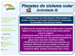 1.1. Relativamente aos três planetas referenciados no quadro, indique as principais diferenças da composição da atmosfera e da estrutura interna. Planetas do sistema solar Actividade   PROVÁVEL ORIGEM DO SOL E DOS PLANETAS  TEORIA NEBULAR PLANETAS E PEQUENOS CORPOS PLANETAS PEQUENOS CORPOS ACREÇÃO E DIFERENCIAÇÃO DA TERRA SÍNTESE A diferença de composição da atmosfera entre o planeta Marte e a Terra reside no facto de este último planeta possuir oxigénio.  Comparando estes dois planetas com Saturno, verifica-se que este é constituído por uma grande quantidade de gases raros, tais como amoníaco e hélio. Relativamente à estrutura interna dos planetas, as principais diferenças são: em relação à crusta, esta encontra-se ausente em Saturno e ocupa um maior volume em Marte, quando comparada com a Terra. 
