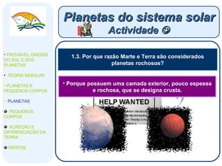 1.3. Por que razão Marte e Terra são considerados planetas rochosos? Planetas do sistema solar Actividade   PROVÁVEL ORIGEM DO SOL E DOS PLANETAS  TEORIA NEBULAR PLANETAS E PEQUENOS CORPOS PLANETAS PEQUENOS CORPOS ACREÇÃO E DIFERENCIAÇÃO DA TERRA SÍNTESE Porque possuem uma camada exterior, pouco espessa e rochosa, que se designa crusta. 