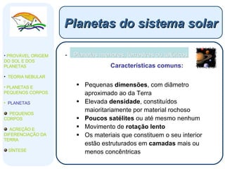 Planetas menores, terrestres ou telúricos Características comuns: Pequenas  dimensões , com diâmetro aproximado ao da Terra Elevada  densidade , constituídos maioritariamente por material rochoso Poucos satélites  ou até mesmo nenhum Movimento de  rotação   lento Os materiais que constituem o seu interior estão estruturados em  camadas  mais ou menos concêntricas Planetas do sistema solar PROVÁVEL ORIGEM DO SOL E DOS PLANETAS  TEORIA NEBULAR PLANETAS E PEQUENOS CORPOS PLANETAS PEQUENOS CORPOS ACREÇÃO E DIFERENCIAÇÃO DA TERRA SÍNTESE 