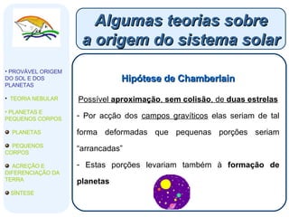 Algumas teorias sobre a origem do sistema solar Hipótese de Chamberlain Possível  aproximação ,  sem colisão , de  duas estrelas Por acção dos  campos gravíticos  elas seriam de tal forma deformadas que pequenas porções seriam “arrancadas” Estas porções levariam também à  formação de planetas PROVÁVEL ORIGEM DO SOL E DOS PLANETAS   TEORIA NEBULAR PLANETAS E PEQUENOS CORPOS PLANETAS PEQUENOS CORPOS ACREÇÃO E DIFERENCIAÇÃO DA TERRA SÍNTESE 