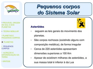 Asteróides seguem as leis gerais do movimento dos planetas.  São corpos rochosos (existindo alguns com composição metálica), de forma irregular Cerca de 220 asteróides apresentam dimensões superiores a 100 Km Apesar de existirem milhares de asteróides, a sua massa total é inferior à da Lua Pequenos corpos do Sistema Solar PROVÁVEL ORIGEM DO SOL E DOS PLANETAS  TEORIA NEBULAR PLANETAS E PEQUENOS CORPOS PLANETAS PEQUENOS CORPOS ACREÇÃO E DIFERENCIAÇÃO DA TERRA SÍNTESE 