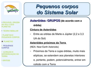 Asteróides- GRUPOS   (de acordo com a órbita) Cintura de Asteróides   Entre as orbitas de Marte e Júpiter (2,2 a 3,3 UA do Sol) Asteróides próximos da Terra  (NEA- Near Earth Asteroids) Próximos da Terra e cujas órbitas, muito mais elípticas, se estendem aos planetas interiores e, portanto, podem, potencialmente, entrar em colisão com a Terra Pequenos corpos do Sistema Solar PROVÁVEL ORIGEM DO SOL E DOS PLANETAS  TEORIA NEBULAR PLANETAS E PEQUENOS CORPOS PLANETAS PEQUENOS CORPOS ACREÇÃO E DIFERENCIAÇÃO DA TERRA SÍNTESE 