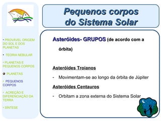 Asteróides- GRUPOS   (de acordo com a órbita) Asteróides Troianos   Movimentam-se ao longo da órbita de Júpiter Asteróides Centauros Orbitam a zona externa do Sistema Solar Pequenos corpos do Sistema Solar PROVÁVEL ORIGEM DO SOL E DOS PLANETAS  TEORIA NEBULAR PLANETAS E PEQUENOS CORPOS PLANETAS PEQUENOS CORPOS ACREÇÃO E DIFERENCIAÇÃO DA TERRA SÍNTESE 
