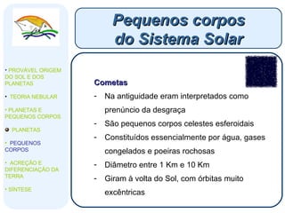 Cometas Na antiguidade eram interpretados como prenúncio da desgraça São pequenos corpos celestes esferoidais Constituídos essencialmente por água, gases congelados e poeiras rochosas Diâmetro entre 1 Km e 10 Km  Giram à volta do Sol, com órbitas muito excêntricas Pequenos corpos do Sistema Solar PROVÁVEL ORIGEM DO SOL E DOS PLANETAS  TEORIA NEBULAR PLANETAS E PEQUENOS CORPOS PLANETAS PEQUENOS CORPOS ACREÇÃO E DIFERENCIAÇÃO DA TERRA SÍNTESE 