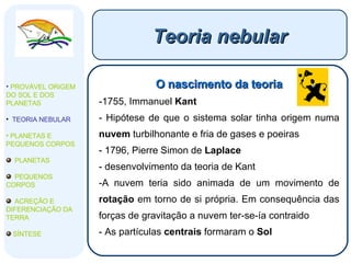 Teoria nebular O nascimento da teoria 1755, Immanuel  Kant Hipótese de que o sistema solar tinha origem numa  nuvem  turbilhonante e fria de gases e poeiras 1796, Pierre Simon de  Laplace desenvolvimento da teoria de Kant A nuvem teria sido animada de um movimento de  rotação  em torno de si própria. Em consequência das forças de gravitação a nuvem ter-se-ía contraido As partículas  centrais  formaram o  Sol PROVÁVEL ORIGEM DO SOL E DOS PLANETAS  TEORIA NEBULAR PLANETAS E PEQUENOS CORPOS PLANETAS PEQUENOS CORPOS ACREÇÃO E DIFERENCIAÇÃO DA TERRA SÍNTESE 