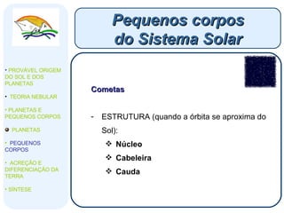 Cometas ESTRUTURA (quando a órbita se aproxima do Sol): Núcleo Cabeleira Cauda Pequenos corpos do Sistema Solar PROVÁVEL ORIGEM DO SOL E DOS PLANETAS  TEORIA NEBULAR PLANETAS E PEQUENOS CORPOS PLANETAS PEQUENOS CORPOS ACREÇÃO E DIFERENCIAÇÃO DA TERRA SÍNTESE 