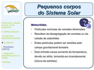 Meteoróides Particulas rochosas de variadas dimensões Resultam da desagregação de cometas ou da colisão de asteróides Estas partículas podem ser atraidas pelo campo gravitacional terrestre Esta entrada causa aumento da temperatura, devido ao atrito, tornando-se incandescente (chuva de estrelas) Pequenos corpos do Sistema Solar PROVÁVEL ORIGEM DO SOL E DOS PLANETAS  TEORIA NEBULAR PLANETAS E PEQUENOS CORPOS PLANETAS PEQUENOS CORPOS ACREÇÃO E DIFERENCIAÇÃO DA TERRA SÍNTESE 