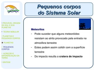 Meteoritos Pode suceder que alguns meteoróides resistam ao atrito provocado pela entrada na atmosfera terrestre Estes podem assim colidir com a superfície terrestre Do impacto resulta a  cratera de impacto Pequenos corpos do Sistema Solar PROVÁVEL ORIGEM DO SOL E DOS PLANETAS  TEORIA NEBULAR PLANETAS E PEQUENOS CORPOS PLANETAS PEQUENOS CORPOS ACREÇÃO E DIFERENCIAÇÃO DA TERRA SÍNTESE 