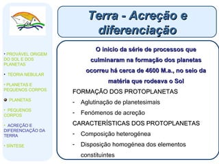 Terra - Acreção e diferenciação PROVÁVEL ORIGEM DO SOL E DOS PLANETAS  TEORIA NEBULAR PLANETAS E PEQUENOS CORPOS PLANETAS PEQUENOS CORPOS ACREÇÃO E DIFERENCIAÇÃO DA TERRA SÍNTESE O inicio da série de processos que culminaram na formação dos planetas ocorreu há cerca de 4600 M.a., no seio da matéria que rodeava o Sol FORMAÇÃO DOS PROTOPLANETAS Aglutinação de planetesimais  Fenómenos de acreção CARACTERÍSTICAS DOS PROTOPLANETAS Composição heterogénea Disposição homogénea dos elementos constituintes 