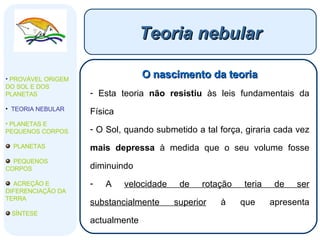 Teoria nebular O nascimento da teoria Esta teoria  não resistiu  às leis fundamentais da Física O Sol, quando submetido a tal força, giraria cada vez  mais depressa  à medida que o seu volume fosse diminuindo A  velocidade de rotação teria de ser substancialmente superior  à que apresenta actualmente PROVÁVEL ORIGEM DO SOL E DOS PLANETAS  TEORIA NEBULAR PLANETAS E PEQUENOS CORPOS PLANETAS PEQUENOS CORPOS ACREÇÃO E DIFERENCIAÇÃO DA TERRA SÍNTESE 