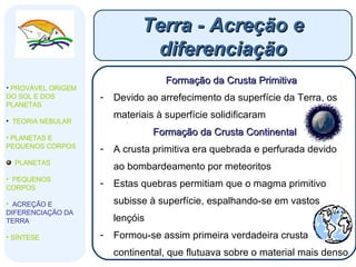 Terra - Acreção e diferenciação PROVÁVEL ORIGEM DO SOL E DOS PLANETAS  TEORIA NEBULAR PLANETAS E PEQUENOS CORPOS PLANETAS PEQUENOS CORPOS ACREÇÃO E DIFERENCIAÇÃO DA TERRA SÍNTESE Formação da Crusta Primitiva Devido ao arrefecimento da superfície da Terra, os materiais à superfície solidificaram  Formação da Crusta Continental A crusta primitiva era quebrada e perfurada devido ao bombardeamento por meteoritos Estas quebras permitiam que o magma primitivo subisse à superfície, espalhando-se em vastos lençóis  Formou-se assim primeira verdadeira crusta continental, que flutuava sobre o material mais denso  