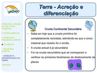 Terra - Acreção e diferenciação PROVÁVEL ORIGEM DO SOL E DOS PLANETAS  TEORIA NEBULAR PLANETAS E PEQUENOS CORPOS PLANETAS PEQUENOS CORPOS ACREÇÃO E DIFERENCIAÇÃO DA TERRA SÍNTESE Crusta Continental Secundária Sabe-se hoje que a crusta primitiva foi completamente reciclada, admitindo-se que o único material que resistiu foi o zircão.  A crusta actual é já secundária Foi na crusta secundária que se começaram a verificar os primeiros fenómenos de deslocamento de placas 