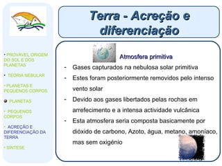 Terra - Acreção e diferenciação PROVÁVEL ORIGEM DO SOL E DOS PLANETAS  TEORIA NEBULAR PLANETAS E PEQUENOS CORPOS PLANETAS PEQUENOS CORPOS ACREÇÃO E DIFERENCIAÇÃO DA TERRA SÍNTESE Atmosfera primitiva Gases capturados na nebulosa solar primitiva Estes foram posteriormente removidos pelo intenso vento solar Devido aos gases libertados pelas rochas em arrefecimento e a intensa actividade vulcânica  Esta atmosfera seria composta basicamente por dióxido de carbono, Azoto, água, metano, amoníaco, mas sem oxigénio 