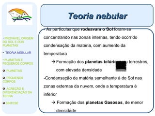 Teoria nebular As partículas que  rodeavam o Sol  foram-se concentrando nas zonas internas, tendo ocorrido condensação da matéria, com aumento da temperatura Formação dos  planetas telúricos  ou terrestres, com elevada densidade Condensação de matéria semelhante à do Sol nas zonas externas da nuvem, onde a temperatura é inferior    Formação dos  planetas Gasosos , de menor densidade PROVÁVEL ORIGEM DO SOL E DOS PLANETAS  TEORIA NEBULAR PLANETAS E PEQUENOS CORPOS PLANETAS PEQUENOS CORPOS ACREÇÃO E DIFERENCIAÇÃO DA TERRA SÍNTESE 