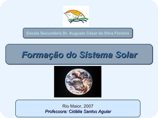 Formação do Sistema Solar Rio Maior, 2007 Professora: Cidália Santos Aguiar Escola Secundária Dr. Augusto César da Silva Ferreira 
