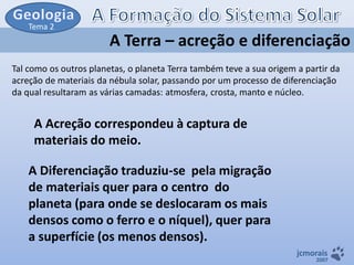 Tema 2

A Terra – acreção e diferenciação
Tal como os outros planetas, o planeta Terra também teve a sua origem a partir da
acreção de materiais da nébula solar, passando por um processo de diferenciação
da qual resultaram as várias camadas: atmosfera, crosta, manto e núcleo.

A Acreção correspondeu à captura de
materiais do meio.

A Diferenciação traduziu-se pela migração
de materiais quer para o centro do
planeta (para onde se deslocaram os mais
densos como o ferro e o níquel), quer para
a superfície (os menos densos).
jcmorais

2007

 