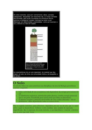 Os solos evoluídos possuem normalmente várias camadas
sobrepostas, designadas por horizontes (fig. 2). Estas camadas
são formadas pela acção simultânea de processos físicos,
químicos e biológicos e podem distinguir-se entre si por
diferenças em determinadas propriedades, como por exemplo a
cor, a textura e o teor em argilas.
Fig. 2 - Perfil de solo típicocom
descriminação dosvárioshorizontes
(adaptado de Presse Siever, 1998)
(Clique sobre a imagem para obter
pormenores)
As características de um solo dependem do material que deu
origem ao solo, do clima, da comunidade biótica, da topografia e
do tempo.
O Solo
Os estudos feitos em anos anteriores nas disciplinas da área da Biologia permitiram
concluir o seguinte:
 toda a actividade de um ecossistema está dependente da energia proveniente do
sol;
 as substâncias orgânicas, sintetizadas pelas plantas, contêm energia potencial
que é, em parte, transferida para outros seres que delas se alimentam;
 as plantas ocupam o primeiro nível trófico de uma cadeia alimentar - são os
produtores - delas dependendo todos os outros níveis.
Mas os vegetais terrestres, para sobreviver, dependem por sua vez do solo, que é o meio
sobre o qual se desenvolvem. Embora o solo constitua uma camada de espessura
insignificante face à espessura da crosta terrestre, a sua importância é enorme e decisiva
para os seres que nela vivem.
 