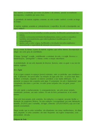 Esta matéria é constituída por restos de plantas e de animais, parcial ou totalmente
decompostos, e também por seres vivos.
A quantidade de matéria orgânica existente no solo é muito variável e evolui ao longo
do tempo.
A matéria orgânica acumula-se principalmente à superfície do solo e desempenha um
papel múltiplo:
 torna mais fáceis de trabalhar os solos pesados, facilitando a penetração das
raízes;
 contém e armazena nutrientes fundamentais, como o azoto e o enxofre e
também micronutrientes, que cede às plantas à medida que se vai
mineralizando;
 ajuda o solo a reter a água, facilitando a circulação nos solos argilosos e
aumentando a capacidade de retenção nos arenosos.
Dá-se o nome de húmus à parte da matéria orgânica que sofreu intensa decomposição e
atingiu um certo grau de estabilidade.
O húmus "protege" a argila, estabilizando a estrutura do solo, e a argila favorece a
humidificação, "protegendo" o húmus contra o ataque microbiano.
A produtividade de um solo depende de diversos factores, entre os quais o seu teor de
matéria orgânica.
Ar e Água
O ar e a água ocupam os espaços (poros) existentes entre as partículas que constituem o
solo. A dimensão dos poros influi na retenção da água pelo solo - os poros mais finos
facilitam a retenção, enquanto os maiores permitem a sua rápida infiltração. O ar
preenche os espaços não ocupados pela água. O arejamento do solo é fundamental para
a respiração das raízes e, por isto, os solos pouco arejados são, em geral, pouco
produtivos.
Um solo sujeito a encharcamento é, consequentemente, um solo pouco arejado,
constituindo portanto, um meio redutor. Os sais de ferro permanecem aí no estado
terroso.
Num solo bem arejado, pelo contrário, há oxidações e o oxigénio presente facilita a
formação de compostos férricos. Se esta oxidação é acompanhada por uma hidratação, a
hematite (Fe2O3), que é vermelha, dá lugar à limonite (2Fe2O33H2O), cuja cor é um
amarelo-acastanhado.
Daqui resulta que os solos vermelhos são abundantes nas zonas mediterrâneas, de clima
seco, enquanto os solos castanhos são mais frequentes nas regiões temperadas, com
pluviosidade elevada.
Origem do Solo
 