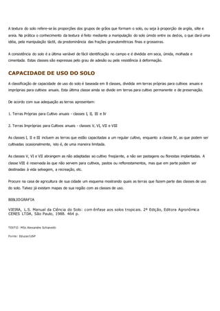 A textura do solo refere-se às proporções dos grupos de grãos que formam o solo, ou seja à proporção de argila, silte e
areia. Na prática o conhecimento da textura é feito mediante a manipulação do solo úmido entre os dedos, o que dará uma
idéia, pela manipulação táctil, da predominância das frações granulométricas finas e grosseiras.
A consistência do solo é a última variável de fácil identificação no campo e é dividida em seca, úmida, molhada e
cimentada. Estas classes são expressas pelo grau de adesão ou pela resistência à deformação.
CAPACIDADE DE USO DO SOLO
A classificação de capacidade de uso do solo é baseada em 8 classes, dividida em terras próprias para cultivos anuais e
impróprias para cultivos anuais. Esta última classe ainda se divide em terras para cultivo permanente e de preservação.
De acordo com sua adequação as terras apresentam:
1. Terras Próprias para Cultivo anuais - classes I, II, III e IV
2. Terras Impróprias para Cultivos anuais - classes V, VI, VII e VIII
As classes I, II e III incluem as terras que estão capacitadas a um regular cultivo, enquanto a classe IV, as que podem ser
cultivadas ocasionalmente, isto é, de uma maneira limitada.
As classes V, VI e VII abrangem as não adaptadas ao cultivo freqüente, a não ser pastagens ou florestas implantadas. A
classe VIII é reservada às que não servem para cultivos, pastos ou reflorestamentos, mas que em parte podem ser
destinadas à vida selvagem, a recreação, etc.
Procure na casa de agricultura de sua cidade um esquema mostrando quais as terras que fazem parte das classes de uso
do solo. Talvez já existam mapas de sua região com as classes de uso.
BIBLIOGRAFIA
VIEIRA, L.S. Manual da Ciência do Solo: com ênfase aos solos tropicais. 2ª Edição, Editora Agronômica
CERES LTDA, São Paulo, 1988. 464 p.
TEXTO: MSc Alexandre Schiavetti
Fonte: Educar/USP
 