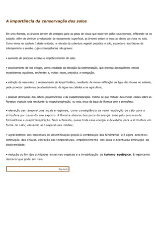 A importância da conservação dos solos
Em uma floresta, as árvores servem de anteparo para as gotas de chuva que escorrem pelos seus troncos, infiltrando-se no
subsolo. Além de diminuir a velocidade de escoamento superficial, as árvores evitam o impacto direto da chuva no solo.
Como vimos no capítulo 3 desta unidade, a retirada da cobertura vegetal prejudica o solo, expondo-o aos fatores de
intemperismo e erosão, cujas conseqüências são graves:
• aumento do processo erosivo e empobrecimento do solo;
• assoreamento de rios e lagos, como resultado da elevação da sedimentação, que provoca desequilíbrios nesses
ecossistemas aquáticos, enchentes e, muitas vezes, prejudica a navegação;
• extinção de nascentes: o rebaixamento do lençol freático, resultante da menor infiltração da água das chuvas no subsolo,
pode provocar problemas de abastecimento de água nas cidades e na agricultura;
• possível diminuição dos índices pluviométricos e da evapotranspiração. Estima-se que metade das chuvas caídas sobre as
florestas tropicais seja resultante da evapotranspiração, ou seja, troca de água da floresta com a atmosfera;
• elevação das temperaturas locais e regionais, como conseqüência da maior irradiação de calor para a
atmosfera por causa do solo exposto. A floresta absorve boa parte da energia solar pelo processo de
fotossíntese e evapotranspiração. Sem a floresta, quase toda essa energia é devolvida para a atmosfera em
forma de calor, elevando as temperaturas médias;
• agravamento dos processos de desertificação graças à combinação dos fenômenos até agora descritos:
diminuição das chuvas, elevação das temperaturas, empobrecimento dos solos e acentuada diminuição da
biodiversidade.
• redução ou fim das atividades extrativas vegetais e a inviabilização do turismo ecológico. É importante
destacar que pode ser mais
Zig Koch
 