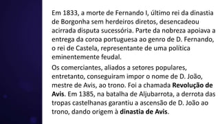 Em 1833, a morte de Fernando I, último rei da dinastia
de Borgonha sem herdeiros diretos, desencadeou
acirrada disputa sucessória. Parte da nobreza apoiava a
entrega da coroa portuguesa ao genro de D. Fernando,
o rei de Castela, representante de uma política
eminentemente feudal.
Os comerciantes, aliados a setores populares,
entretanto, conseguiram impor o nome de D. João,
mestre de Avis, ao trono. Foi a chamada Revolução de
Avis. Em 1385, na batalha de Aljubarrota, a derrota das
tropas castelhanas garantiu a ascensão de D. João ao
trono, dando origem à dinastia de Avis.
 