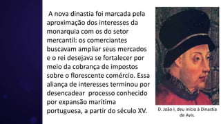 A nova dinastia foi marcada pela
aproximação dos interesses da
monarquia com os do setor
mercantil: os comerciantes
buscavam ampliar seus mercados
e o rei desejava se fortalecer por
meio da cobrança de impostos
sobre o florescente comércio. Essa
aliança de interesses terminou por
desencadear processo conhecido
por expansão marítima
portuguesa, a partir do século XV. D. João I, deu início à Dinastia
de Avis.
 