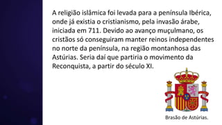 A religião islâmica foi levada para a península Ibérica,
onde já existia o cristianismo, pela invasão árabe,
iniciada em 711. Devido ao avanço muçulmano, os
cristãos só conseguiram manter reinos independentes
no norte da península, na região montanhosa das
Astúrias. Seria daí que partiria o movimento da
Reconquista, a partir do século XI.
Brasão de Astúrias.
 