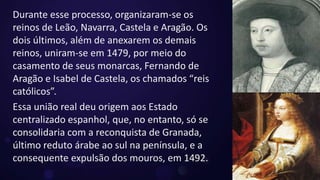 Durante esse processo, organizaram-se os
reinos de Leão, Navarra, Castela e Aragão. Os
dois últimos, além de anexarem os demais
reinos, uniram-se em 1479, por meio do
casamento de seus monarcas, Fernando de
Aragão e Isabel de Castela, os chamados “reis
católicos”.
Essa união real deu origem aos Estado
centralizado espanhol, que, no entanto, só se
consolidaria com a reconquista de Granada,
último reduto árabe ao sul na península, e a
consequente expulsão dos mouros, em 1492.
 