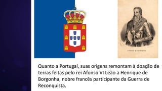 Quanto a Portugal, suas origens remontam à doação de
terras feitas pelo rei Afonso VI Leão a Henrique de
Borgonha, nobre francês participante da Guerra de
Reconquista.
 