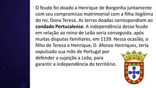 O feudo foi doado a Henrique de Borgonha juntamente
com seu compromisso matrimonial com a filha ilegítima
do rei, Dona Teresa. As terras doadas correspondiam ao
condado Portucalense. A independência desse feudo
em relação ao reino de Leão seria conseguida, após
muitas disputas familiares, em 1139. Nessa ocasião, o
filho de Teresa e Henrique, D. Afonso Henriques, teria
expulsado sua mãe de Portugal por
defender a sujeição a Leão, para
garantir a independência do território.
 