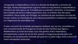 Assegurada a independência, inicia-se a dinastia de Borgonha, a primeira de
Portugal, dando prosseguimento à guerra contra os muçulmanos e expandindo as
fronteiras do reino para o sul. À medida que se estendia o território, a monarquia
fazia doações de terras à nobreza guerreira, sem, no entanto, lhes dar posse
hereditária. Desse modo, em Portugal, ao contrário do que aconteceu no resto da
Europa, evitou-se a formação de uma nobreza proprietária e autônoma, mantendo-
se a hegemonia da autoridade real.
O setor mercantil da sociedade portuguesa medieval, por sua vez, consolidou-se
com a transformação de Portugal em escala da rota marítima que ligava o
Mediterrâneo ao norte da Europa. Essa rota ganhou maior importância,
principalmente, a partir do século XIV, quando a insegurança gerada pela crise
europeia, em um panorama marcado por guerras e a peste negra, levou à busca de
novos entrepostos comerciais.
 