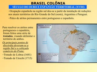 BRASIL COLÔNIA
SÉCULO DO OURO E EXPANSÃO TERRITORIAL (XVIII)
Para resolver os atritos entre
portugueses e espanhóis,
foram feitos uma série de
tratados, visando delimitar o
território de ambos.
Os principais pontos de
discórdia deveram-se a
região Sul e o cobiçado
comércio do Prata:
–Tratado de Lisboa (1681)
–Tratado de Utrecht (1715)
–Ocupação espanhola na região sul deu-se a partir da instalação de reduções
nos atuais territórios do Rio Grande do Sul (oeste), Argentina e Paraguai.
–Palco de atritos permanentes entre portugueses e espanhóis.
 